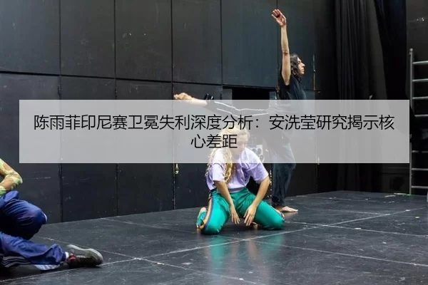 陈雨菲印尼赛卫冕失利深度分析：安洗莹研究揭示核心差距